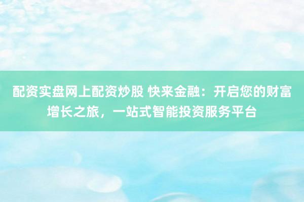 配资实盘网上配资炒股 快来金融：开启您的财富增长之旅，一站式智能投资服务平台
