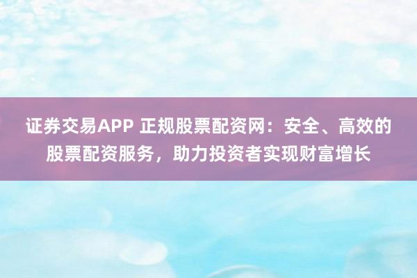 证券交易APP 正规股票配资网：安全、高效的股票配资服务，助力投资者实现财富增长