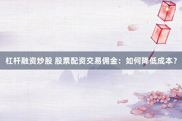 杠杆融资炒股 股票配资交易佣金：如何降低成本？