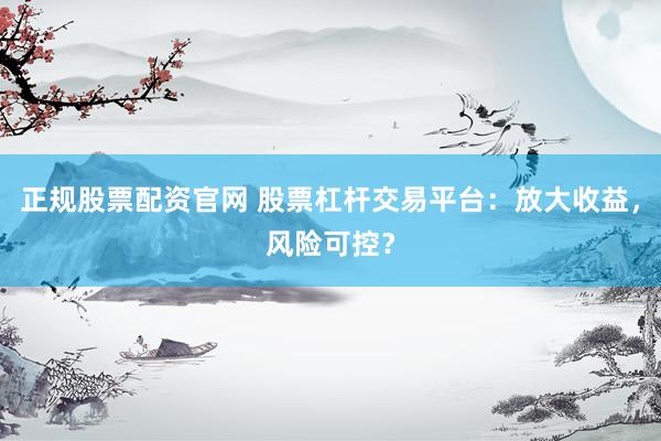 正规股票配资官网 股票杠杆交易平台：放大收益，风险可控？
