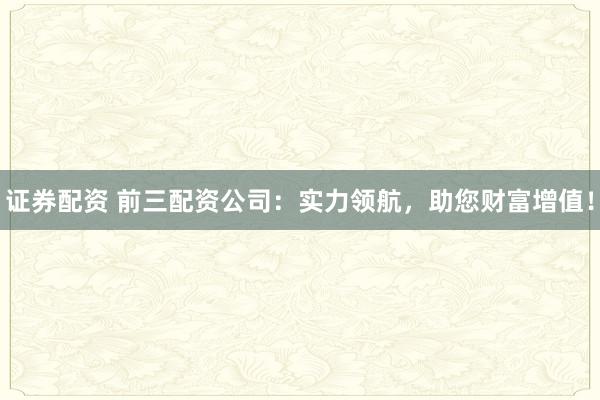 证券配资 前三配资公司：实力领航，助您财富增值！