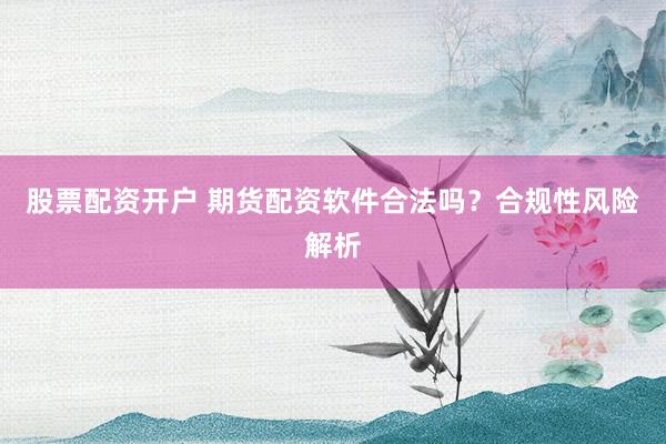 股票配资开户 期货配资软件合法吗？合规性风险解析