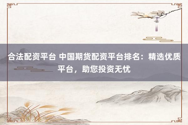 合法配资平台 中国期货配资平台排名：精选优质平台，助您投资无忧