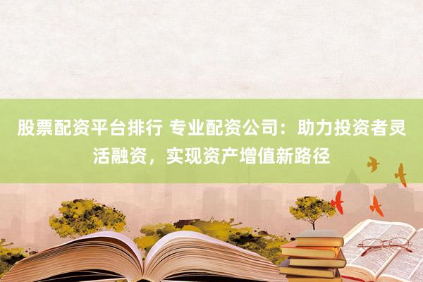 股票配资平台排行 专业配资公司：助力投资者灵活融资，实现资产增值新路径