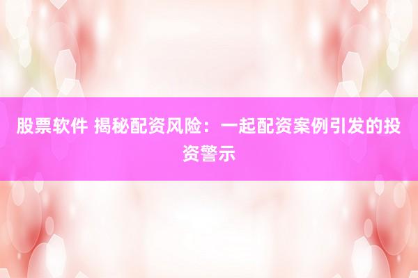 股票软件 揭秘配资风险：一起配资案例引发的投资警示