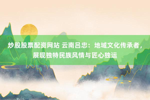 炒股股票配资网站 云南吕忠：地域文化传承者，展现独特民族风情与匠心独运
