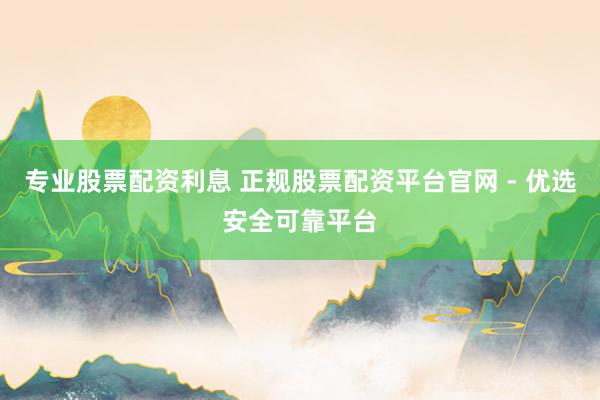 专业股票配资利息 正规股票配资平台官网 - 优选安全可靠平台
