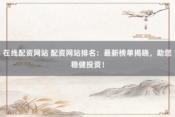 在线配资网站 配资网站排名：最新榜单揭晓，助您稳健投资！