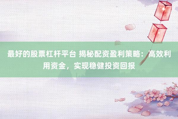 最好的股票杠杆平台 揭秘配资盈利策略：高效利用资金，实现稳健投资回报
