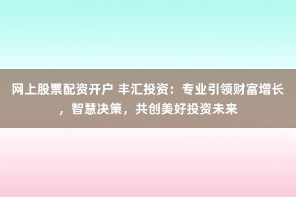 网上股票配资开户 丰汇投资：专业引领财富增长，智慧决策，共创美好投资未来