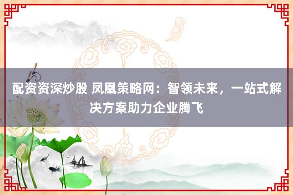 配资资深炒股 凤凰策略网：智领未来，一站式解决方案助力企业腾飞