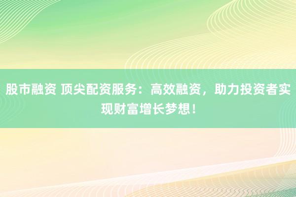 股市融资 顶尖配资服务：高效融资，助力投资者实现财富增长梦想！