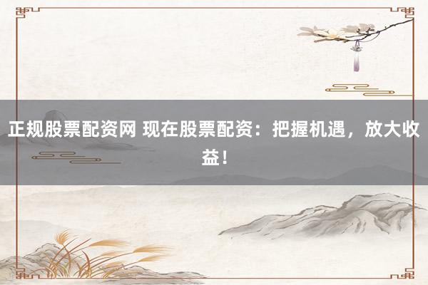 正规股票配资网 现在股票配资：把握机遇，放大收益！
