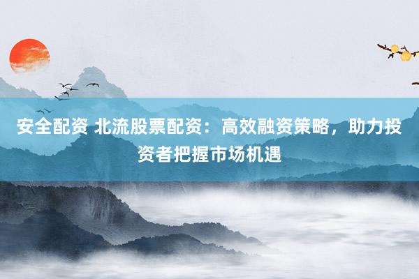 安全配资 北流股票配资：高效融资策略，助力投资者把握市场机遇
