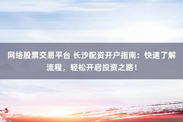 网络股票交易平台 长沙配资开户指南：快速了解流程，轻松开启投资之路！