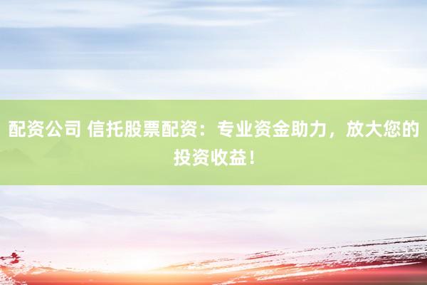 配资公司 信托股票配资：专业资金助力，放大您的投资收益！