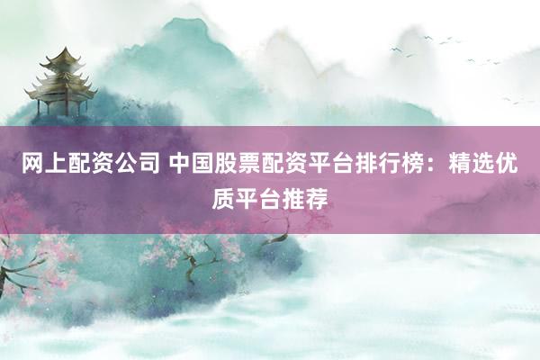 网上配资公司 中国股票配资平台排行榜：精选优质平台推荐