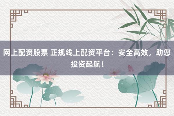 网上配资股票 正规线上配资平台：安全高效，助您投资起航！