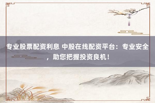专业股票配资利息 中股在线配资平台：专业安全，助您把握投资良机！