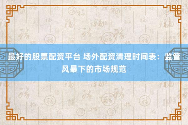 最好的股票配资平台 场外配资清理时间表：监管风暴下的市场规范