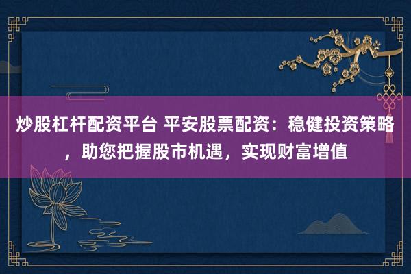 炒股杠杆配资平台 平安股票配资：稳健投资策略，助您把握股市机遇，实现财富增值