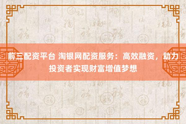 前三配资平台 淘银网配资服务：高效融资，助力投资者实现财富增值梦想