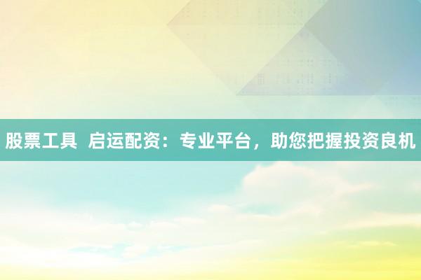 股票工具  启运配资：专业平台，助您把握投资良机