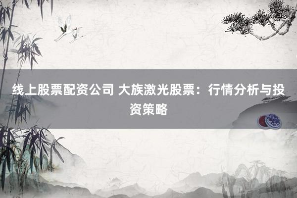 线上股票配资公司 大族激光股票：行情分析与投资策略