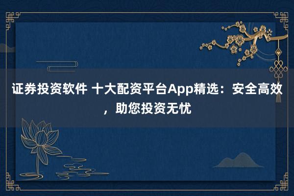 证券投资软件 十大配资平台App精选：安全高效，助您投资无忧