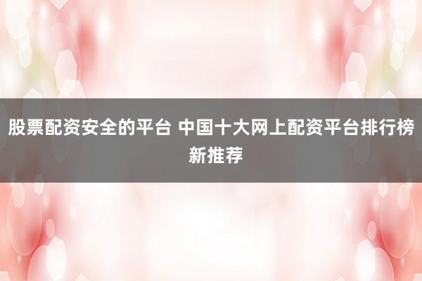 股票配资安全的平台 中国十大网上配资平台排行榜  新推荐