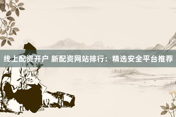 线上配资开户 新配资网站排行：精选安全平台推荐