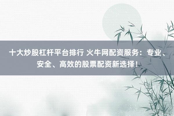 十大炒股杠杆平台排行 火牛网配资服务：专业、安全、高效的股票配资新选择！