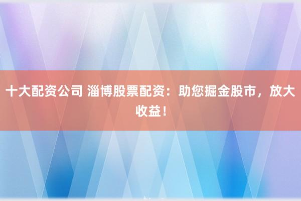 十大配资公司 淄博股票配资：助您掘金股市，放大收益！