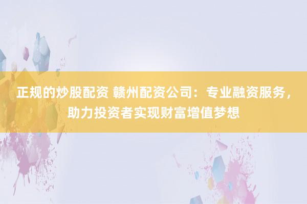正规的炒股配资 赣州配资公司：专业融资服务，助力投资者实现财富增值梦想
