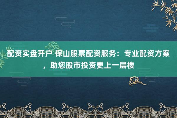 配资实盘开户 保山股票配资服务：专业配资方案，助您股市投资更上一层楼
