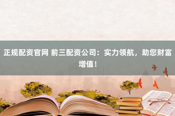 正规配资官网 前三配资公司：实力领航，助您财富增值！