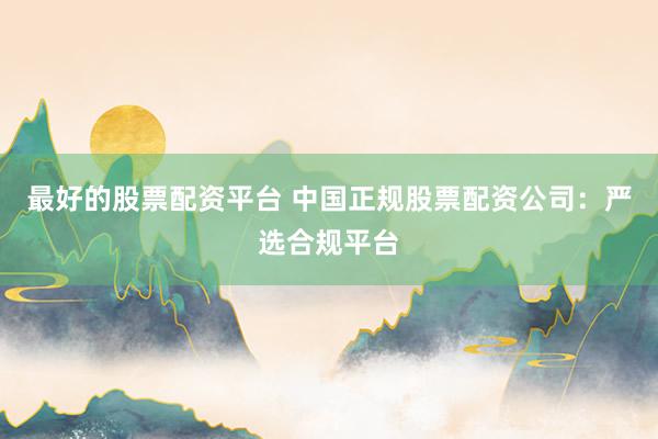 最好的股票配资平台 中国正规股票配资公司：严选合规平台
