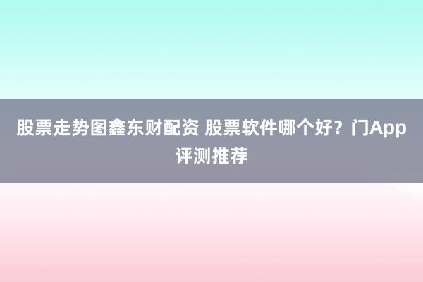 股票走势图鑫东财配资 股票软件哪个好？门App评测推荐