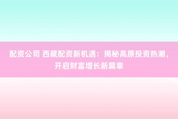 配资公司 西藏配资新机遇：揭秘高原投资热潮，开启财富增长新篇章