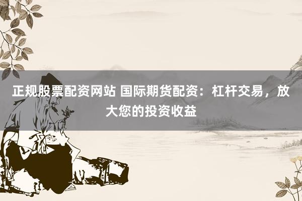 正规股票配资网站 国际期货配资：杠杆交易，放大您的投资收益