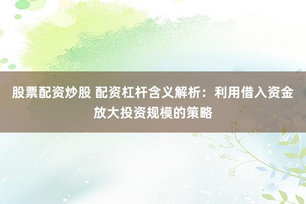 股票配资炒股 配资杠杆含义解析：利用借入资金放大投资规模的策略