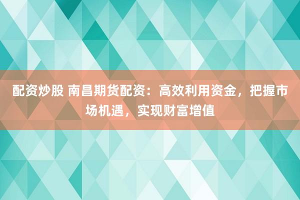 配资炒股 南昌期货配资：高效利用资金，把握市场机遇，实现财富增值