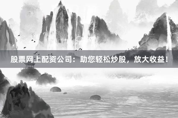 股票网上配资公司：助您轻松炒股，放大收益！