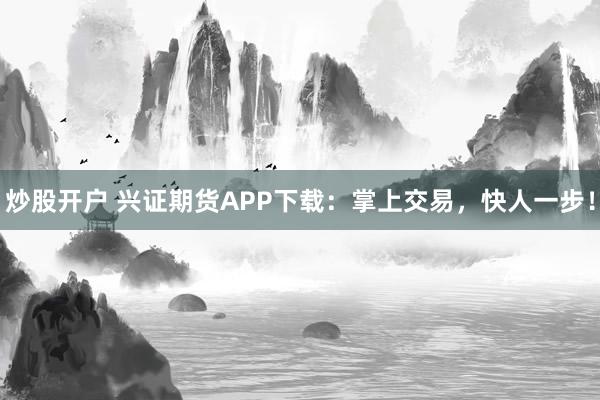 炒股开户 兴证期货APP下载：掌上交易，快人一步！