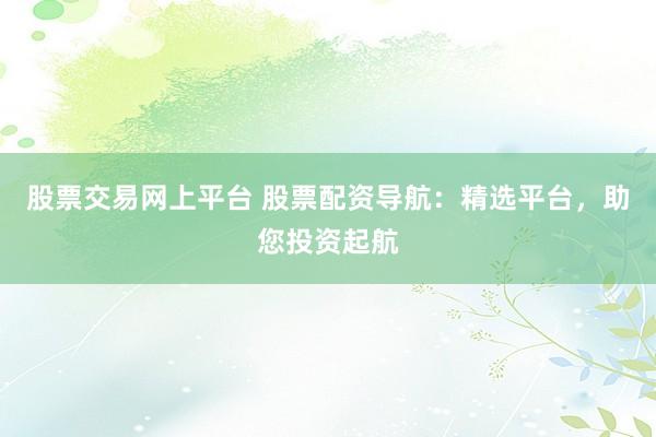股票交易网上平台 股票配资导航：精选平台，助您投资起航