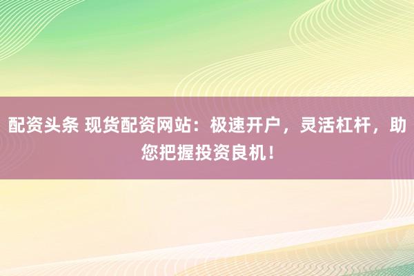 配资头条 现货配资网站：极速开户，灵活杠杆，助您把握投资良机！