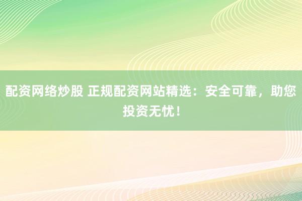 配资网络炒股 正规配资网站精选：安全可靠，助您投资无忧！