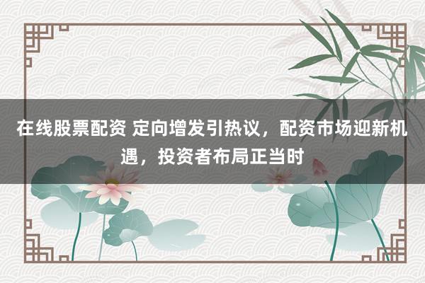 在线股票配资 定向增发引热议，配资市场迎新机遇，投资者布局正当时