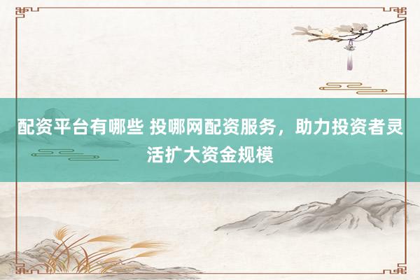 配资平台有哪些 投哪网配资服务，助力投资者灵活扩大资金规模