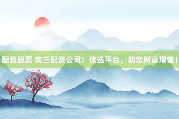 配资股票 前三配资公司：优选平台，助您财富增值！
